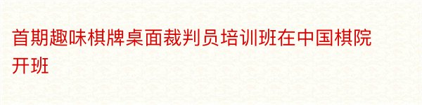 首期趣味棋牌桌面裁判员培训班在中国棋院开班