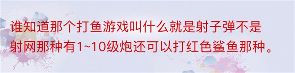 谁知道那个打鱼游戏叫什么就是射子弹不是射网那种有1~10级炮还可以打红色鲨鱼那种。