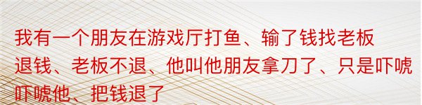 我有一个朋友在游戏厅打鱼、输了钱找老板退钱、老板不退、他叫他朋友拿刀了、只是吓唬吓唬他、把钱退了