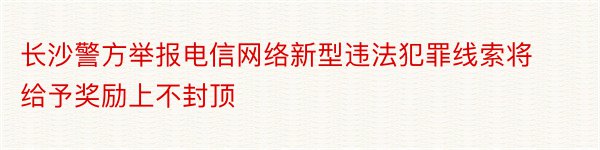 长沙警方举报电信网络新型违法犯罪线索将给予奖励上不封顶