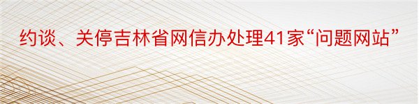 约谈、关停吉林省网信办处理41家“问题网站”