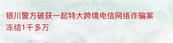 银川警方破获一起特大跨境电信网络诈骗案冻结1千多万