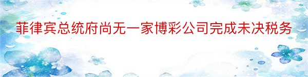 菲律宾总统府尚无一家博彩公司完成未决税务