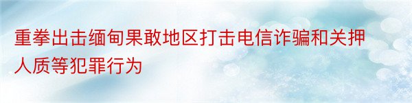 重拳出击缅甸果敢地区打击电信诈骗和关押人质等犯罪行为