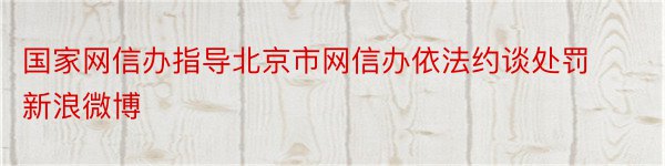 国家网信办指导北京市网信办依法约谈处罚新浪微博