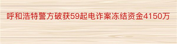 呼和浩特警方破获59起电诈案冻结资金4150万