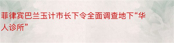 菲律宾巴兰玉计市长下令全面调查地下“华人诊所”