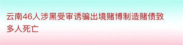 云南46人涉黑受审诱骗出境赌博制造赌债致多人死亡