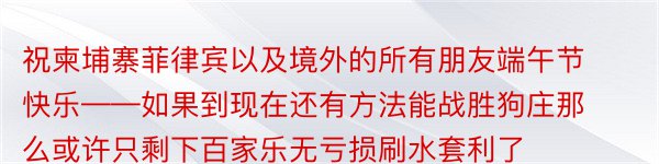 祝柬埔寨菲律宾以及境外的所有朋友端午节快乐——如果到现在还有方法能战胜狗庄那么或许只剩下百家乐无亏损刷水套利了