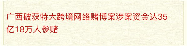 广西破获特大跨境网络赌博案涉案资金达35亿18万人参赌