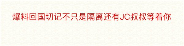 爆料回国切记不只是隔离还有JC叔叔等着你