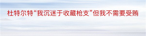 杜特尔特“我沉迷于收藏枪支”但我不需要受贿