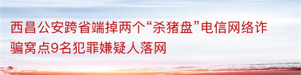 西昌公安跨省端掉两个“杀猪盘”电信网络诈骗窝点9名犯罪嫌疑人落网