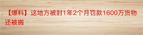 【爆料】这地方被封1年2个月罚款1600万货物还被搬