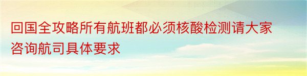 回国全攻略所有航班都必须核酸检测请大家咨询航司具体要求