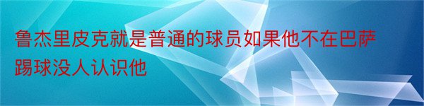 鲁杰里皮克就是普通的球员如果他不在巴萨踢球没人认识他