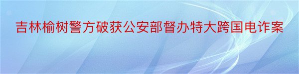 吉林榆树警方破获公安部督办特大跨国电诈案