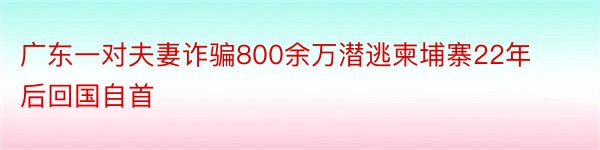 广东一对夫妻诈骗800余万潜逃柬埔寨22年后回国自首