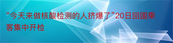 “今天来做核酸检测的人挤爆了”20日回国乘客集中开检