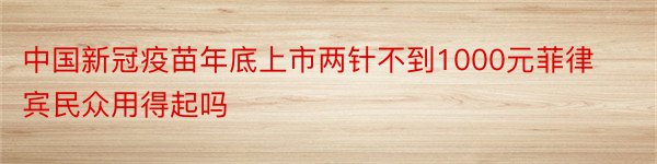 中国新冠疫苗年底上市两针不到1000元菲律宾民众用得起吗