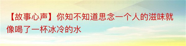 【故事心声】你知不知道思念一个人的滋味就像喝了一杯冰冷的水