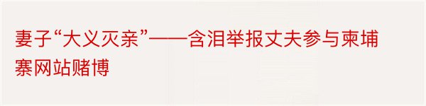 妻子“大义灭亲”——含泪举报丈夫参与柬埔寨网站赌博