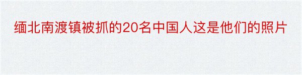 缅北南渡镇被抓的20名中国人这是他们的照片