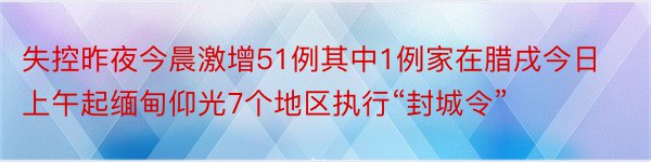 失控昨夜今晨激增51例其中1例家在腊戌今日上午起缅甸仰光7个地区执行“封城令”