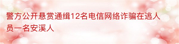 警方公开悬赏通缉12名电信网络诈骗在逃人员一名安溪人