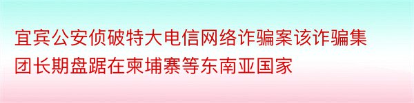 宜宾公安侦破特大电信网络诈骗案该诈骗集团长期盘踞在柬埔寨等东南亚国家