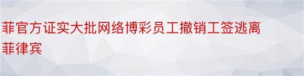 菲官方证实大批网络博彩员工撤销工签逃离菲律宾