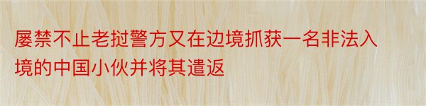 屡禁不止老挝警方又在边境抓获一名非法入境的中国小伙并将其遣返