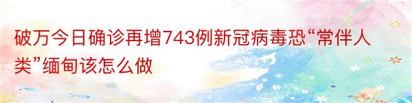 破万今日确诊再增743例新冠病毒恐“常伴人类”缅甸该怎么做