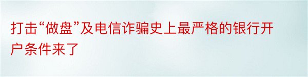 打击“做盘”及电信诈骗史上最严格的银行开户条件来了