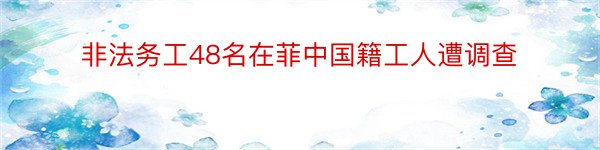 非法务工48名在菲中国籍工人遭调查