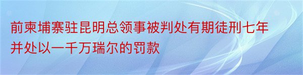 前柬埔寨驻昆明总领事被判处有期徒刑七年并处以一千万瑞尔的罚款