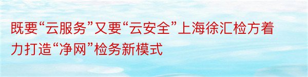 既要“云服务”又要“云安全”上海徐汇检方着力打造“净网”检务新模式