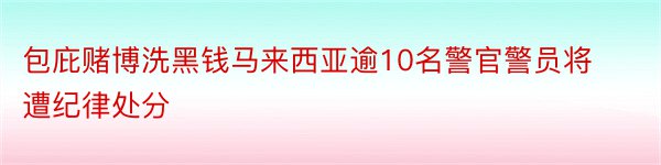 包庇赌博洗黑钱马来西亚逾10名警官警员将遭纪律处分