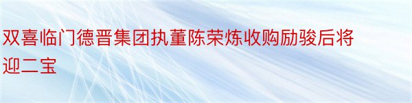 双喜临门德晋集团执董陈荣炼收购励骏后将迎二宝