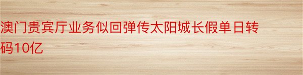 澳门贵宾厅业务似回弹传太阳城长假单日转码10亿