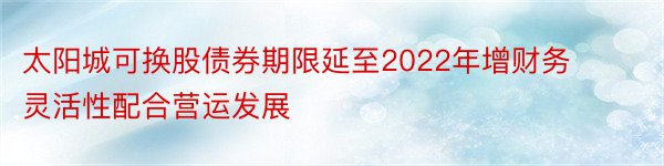 太阳城可换股债券期限延至2022年增财务灵活性配合营运发展