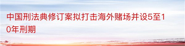 中国刑法典修订案拟打击海外赌场并设5至10年刑期