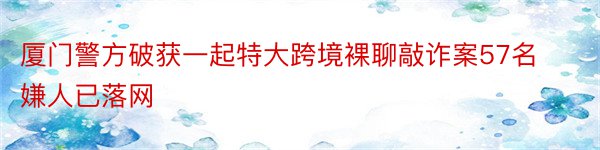 厦门警方破获一起特大跨境裸聊敲诈案57名嫌人已落网