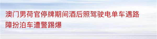 澳门男荷官停牌期间酒后照驾驶电单车遇路障扮泊车遭警踢爆