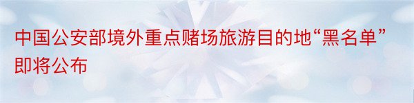 中国公安部境外重点赌场旅游目的地“黑名单”即将公布