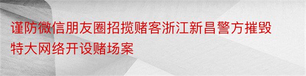 谨防微信朋友圈招揽赌客浙江新昌警方摧毁特大网络开设赌场案