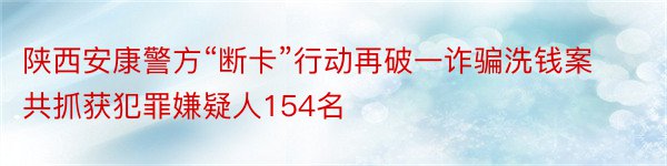 陕西安康警方“断卡”行动再破一诈骗洗钱案共抓获犯罪嫌疑人154名