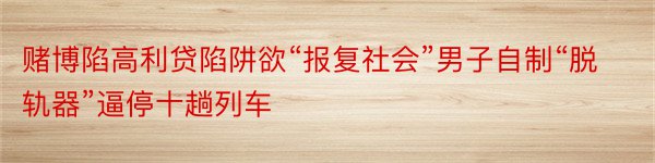 赌博陷高利贷陷阱欲“报复社会”男子自制“脱轨器”逼停十趟列车