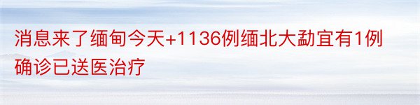 消息来了缅甸今天+1136例缅北大勐宜有1例确诊已送医治疗