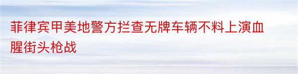 菲律宾甲美地警方拦查无牌车辆不料上演血腥街头枪战